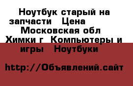 Ноутбук старый на запчасти › Цена ­ 2 000 - Московская обл., Химки г. Компьютеры и игры » Ноутбуки   